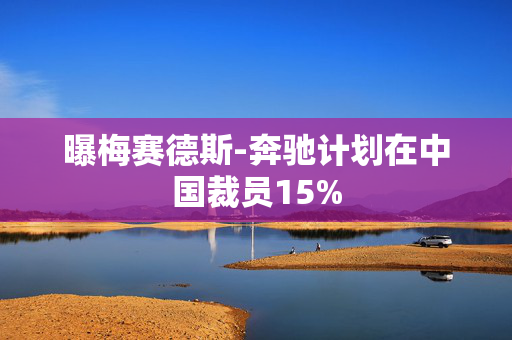 曝梅赛德斯-奔驰计划在中国裁员15%