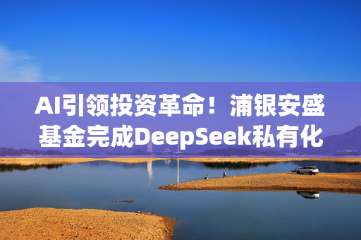 AI引领投资革命！浦银安盛基金完成DeepSeek私有化部署