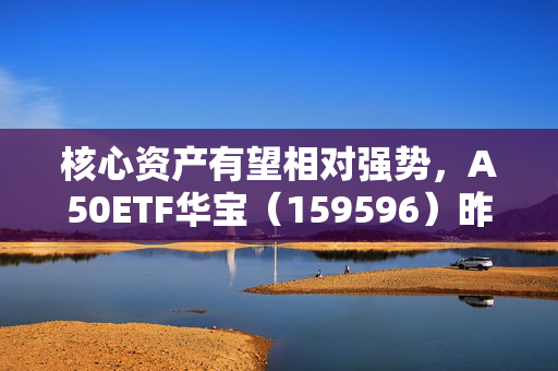 核心资产有望相对强势，A50ETF华宝（159596）昨日“吸金”669万，十大重仓股多数上涨