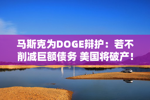 马斯克为DOGE辩护：若不削减巨额债务 美国将破产！