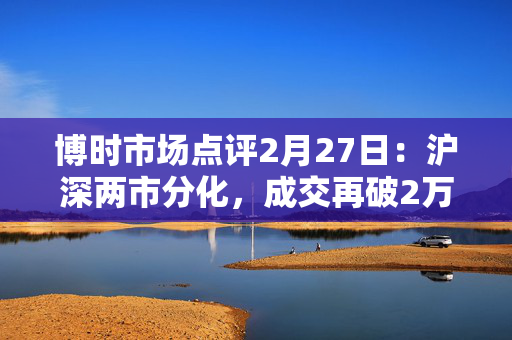 博时市场点评2月27日：沪深两市分化，成交再破2万亿