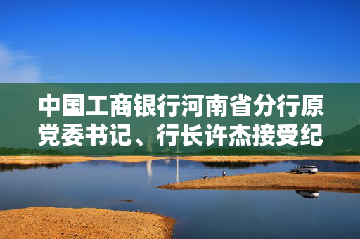 中国工商银行河南省分行原党委书记、行长许杰接受纪律审查和监察调查