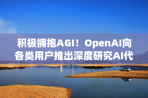 积极拥抱AGI！OpenAI向各类用户推出深度研究AI代理