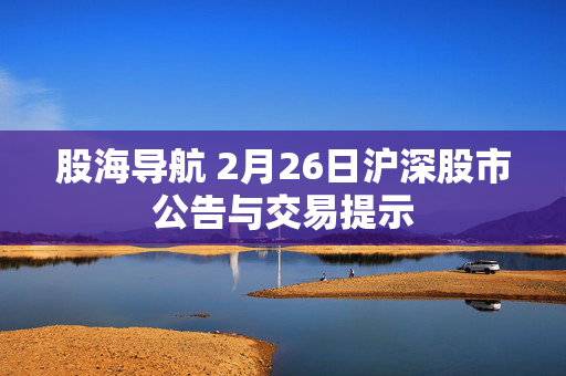 股海导航 2月26日沪深股市公告与交易提示