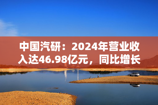 中国汽研：2024年营业收入达46.98亿元，同比增长14.68%