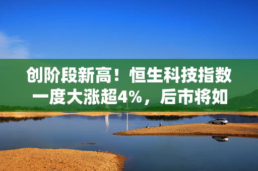 创阶段新高！恒生科技指数一度大涨超4%，后市将如何演绎？