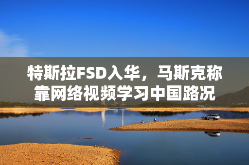 特斯拉FSD入华，马斯克称靠网络视频学习中国路况