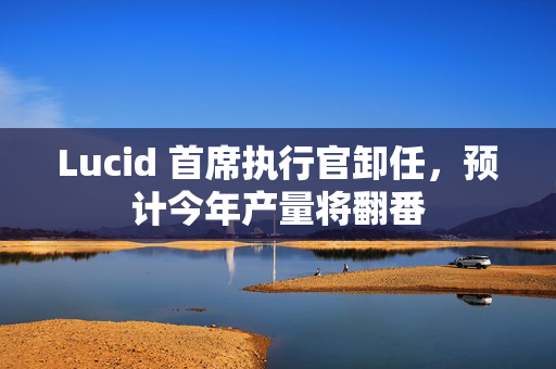 Lucid 首席执行官卸任，预计今年产量将翻番