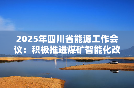 2025年四川省能源工作会议：积极推进煤矿智能化改造 提升煤炭储备能力