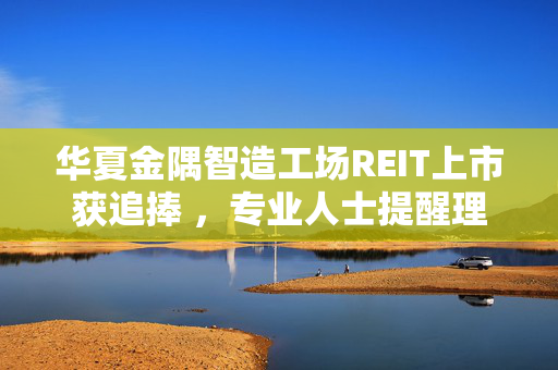 华夏金隅智造工场REIT上市获追捧 ，专业人士提醒理性看待市场热情与投资风险