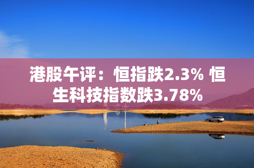 港股午评：恒指跌2.3% 恒生科技指数跌3.78%