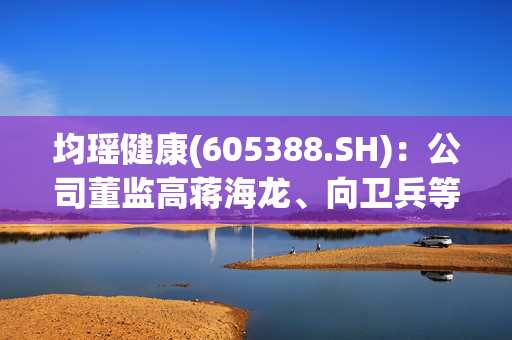 均瑶健康(605388.SH)：公司董监高蒋海龙、向卫兵等人组团减持89.38万股