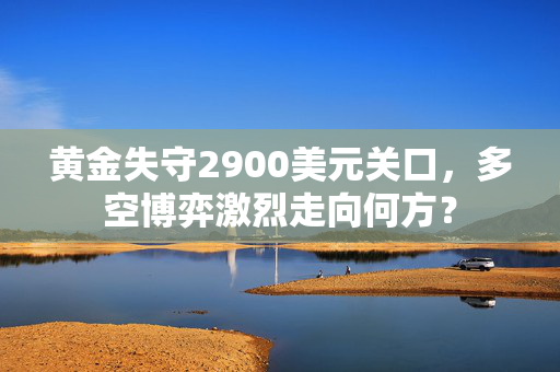 黄金失守2900美元关口，多空博弈激烈走向何方？