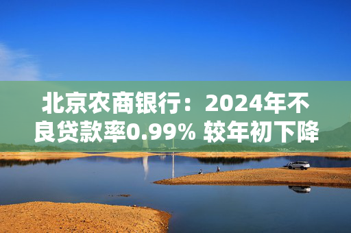 北京农商银行：2024年不良贷款率0.99% 较年初下降0.13个百分点