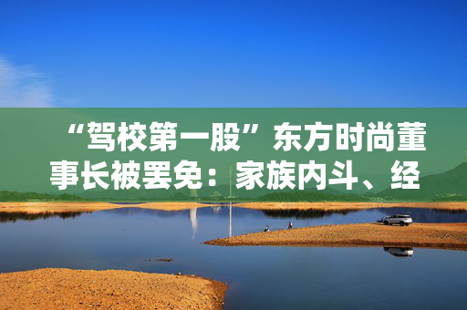 “驾校第一股”东方时尚董事长被罢免：家族内斗、经营危机与退市风险交织的困局