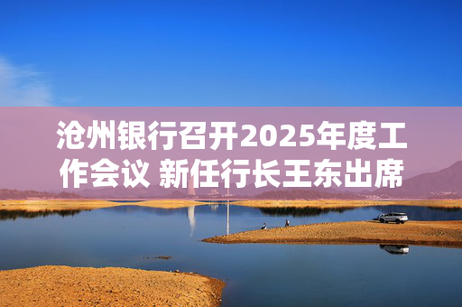 沧州银行召开2025年度工作会议 新任行长王东出席