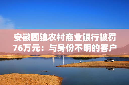 安徽固镇农村商业银行被罚76万元：与身份不明的客户进行交易或者为客户开立匿名账户、假名账户