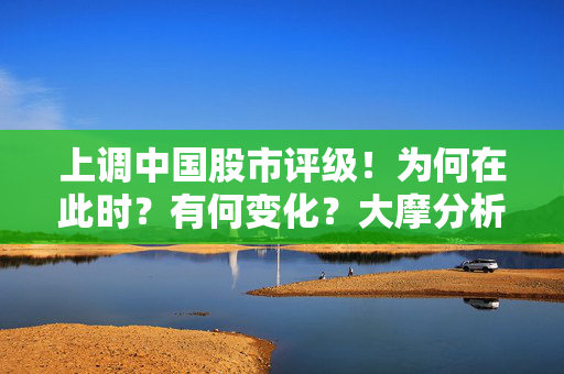 上调中国股市评级！为何在此时？有何变化？大摩分析师详解