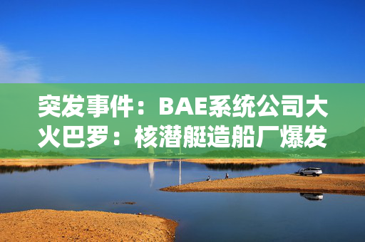 突发事件：BAE系统公司大火巴罗：核潜艇造船厂爆发大火，火焰填满了夜空