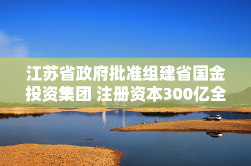 江苏省政府批准组建省国金投资集团 注册资本300亿全部由省财政出资