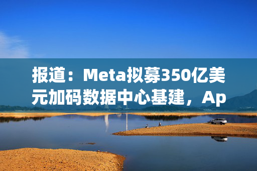 报道：Meta拟募350亿美元加码数据中心基建，Apollo牵头领投