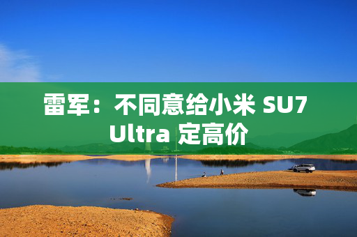 雷军：不同意给小米 SU7 Ultra 定高价