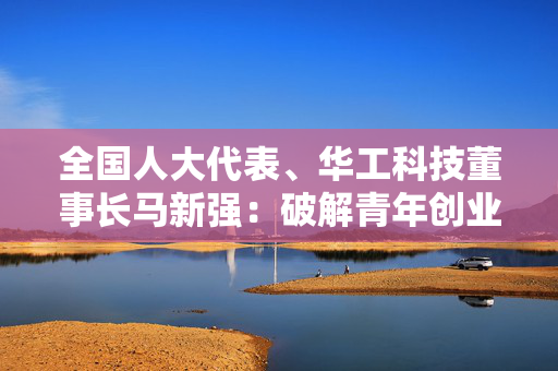 全国人大代表、华工科技董事长马新强：破解青年创业创新四大难点 点燃人才发展“强引擎”