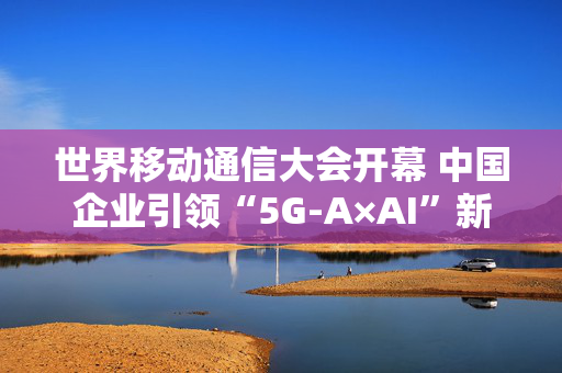 世界移动通信大会开幕 中国企业引领“5G-A×AI”新浪潮