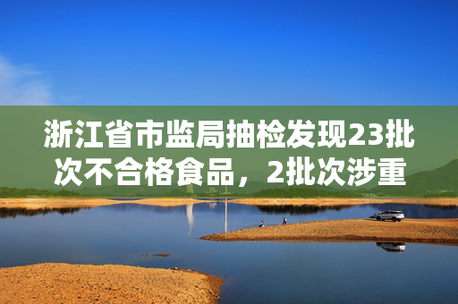 浙江省市监局抽检发现23批次不合格食品，2批次涉重金属污染