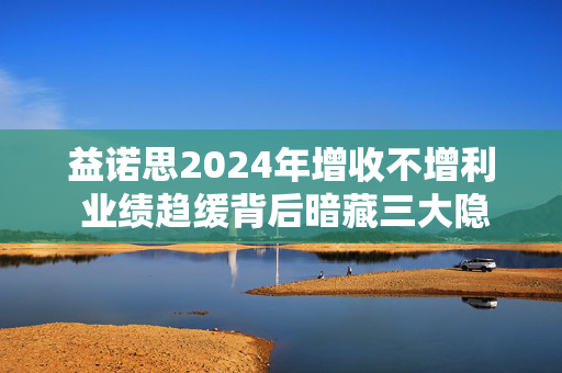 益诺思2024年增收不增利 业绩趋缓背后暗藏三大隐忧