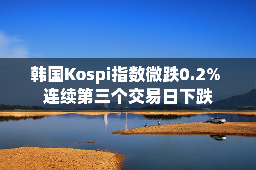 韩国Kospi指数微跌0.2% 连续第三个交易日下跌