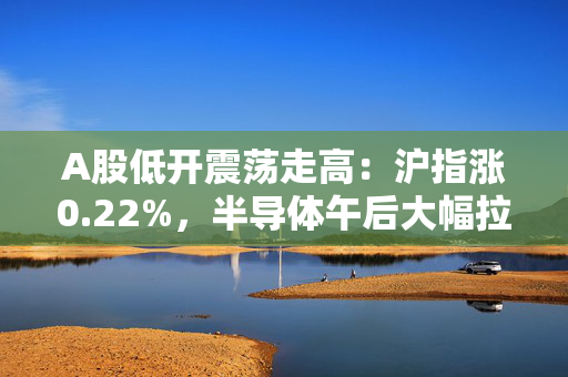 A股低开震荡走高：沪指涨0.22%，半导体午后大幅拉升