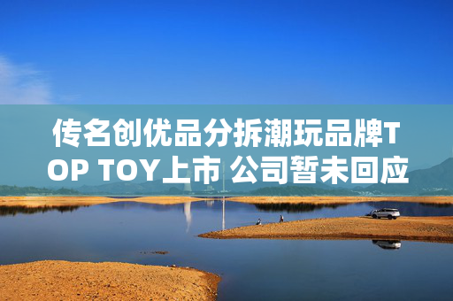 传名创优品分拆潮玩品牌TOP TOY上市 公司暂未回应