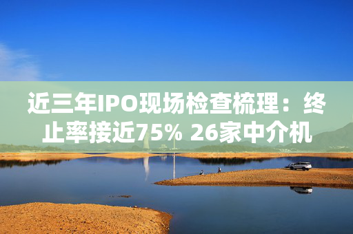 近三年IPO现场检查梳理：终止率接近75% 26家中介机构收罚单