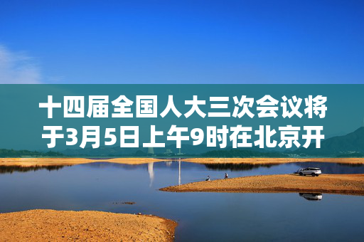 十四届全国人大三次会议将于3月5日上午9时在北京开幕，国务院总理李强将作政府工作报告