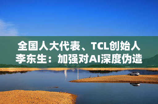 全国人大代表、TCL创始人李东生：加强对AI深度伪造欺诈的管理