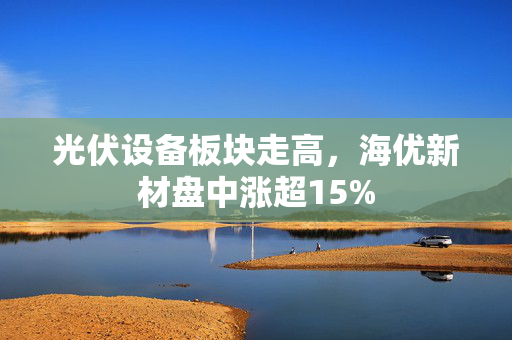 光伏设备板块走高，海优新材盘中涨超15%