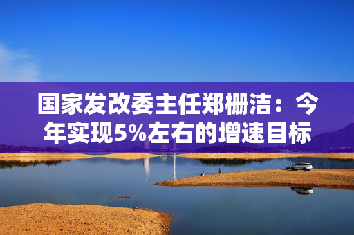 国家发改委主任郑栅洁：今年实现5%左右的增速目标有基础有支撑有保障