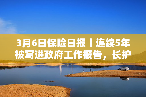 3月6日保险日报丨连续5年被写进政府工作报告，长护险全国落地“箭在弦上”！险企密集发行永续债