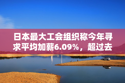 日本最大工会组织称今年寻求平均加薪6.09%，超过去年5.1%的涨幅