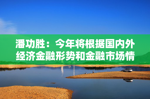 潘功胜：今年将根据国内外经济金融形势和金融市场情况择机降准降息