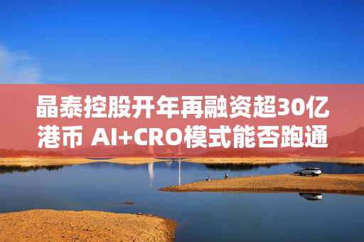 晶泰控股开年再融资超30亿港币 AI+CRO模式能否跑通？