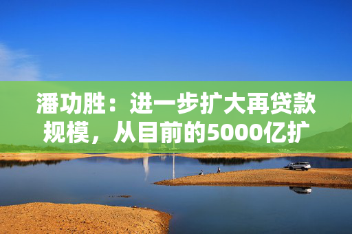 潘功胜：进一步扩大再贷款规模，从目前的5000亿扩大到8000亿至10000亿