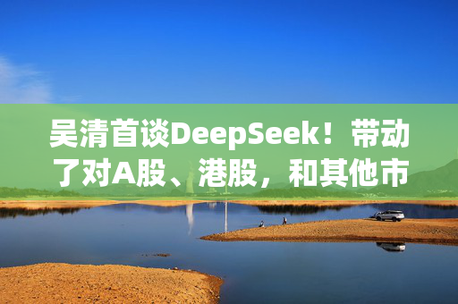 吴清首谈DeepSeek！带动了对A股、港股，和其他市场上中国资产价值的重估