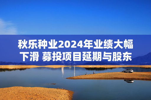 秋乐种业2024年业绩大幅下滑 募投项目延期与股东减持引关注