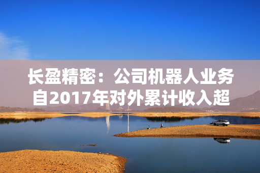 长盈精密：公司机器人业务自2017年对外累计收入超过13亿元人民币