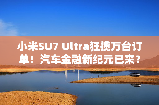 小米SU7 Ultra狂揽万台订单！汽车金融新纪元已来？