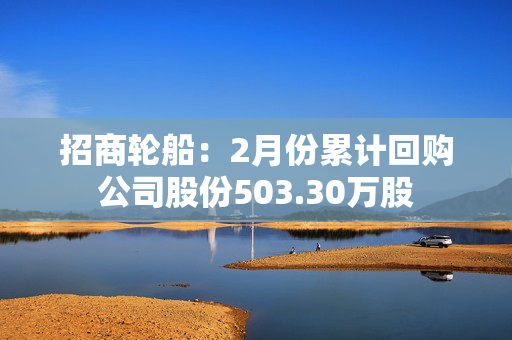 招商轮船：2月份累计回购公司股份503.30万股