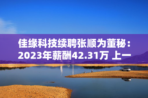 佳缘科技续聘张顺为董秘：2023年薪酬42.31万 上一任期公司市值蒸发34.16亿