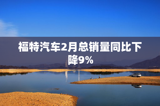 福特汽车2月总销量同比下降9%